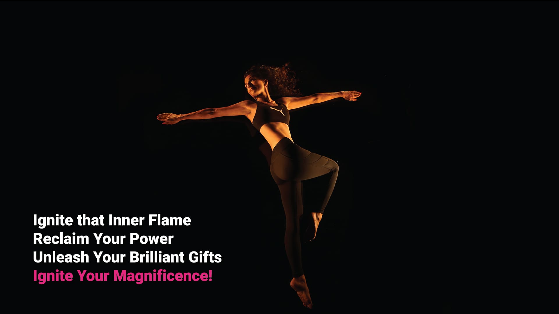 Ignite that Inner Flame. Reclaim Your Power. Unleash Your Brilliant Gifts. Ignite Your Magnificence!